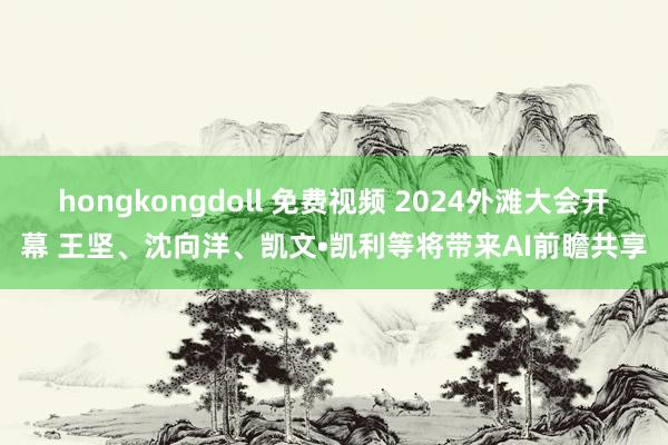 hongkongdoll 免费视频 2024外滩大会开幕 王坚、沈向洋、凯文•凯利等将带来AI前瞻共享