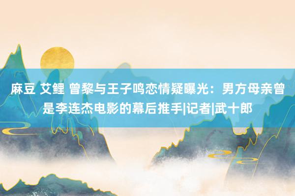 麻豆 艾鲤 曾黎与王子鸣恋情疑曝光：男方母亲曾是李连杰电影的幕后推手|记者|武十郎