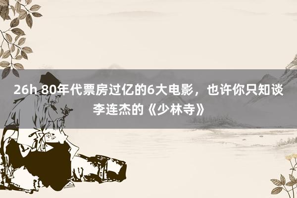 26h 80年代票房过亿的6大电影，也许你只知谈李连杰的《少林寺》