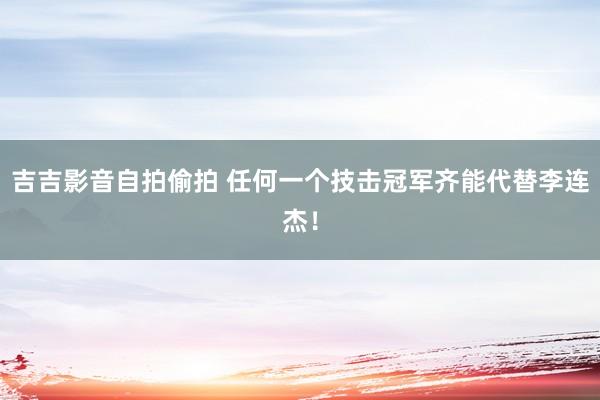 吉吉影音自拍偷拍 任何一个技击冠军齐能代替李连杰！