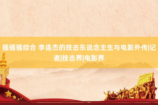 插插插综合 李连杰的技击东说念主生与电影外传|记者|技击界|电影界