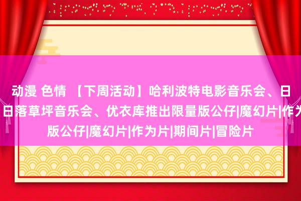 动漫 色情 【下周活动】哈利波特电影音乐会、日式烤肉买一送一、日落草坪音乐会、优衣库推出限量版公仔|魔幻片|作为片|期间片|冒险片