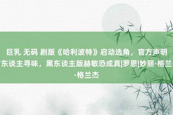 巨乳 无码 剧版《哈利波特》启动选角，官方声明耐东谈主寻味，黑东谈主版赫敏恐成真|罗恩|妙丽·格兰杰