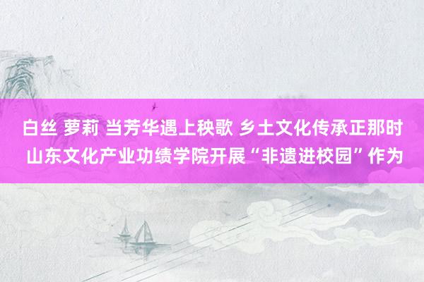 白丝 萝莉 当芳华遇上秧歌 乡土文化传承正那时 山东文化产业功绩学院开展“非遗进校园”作为