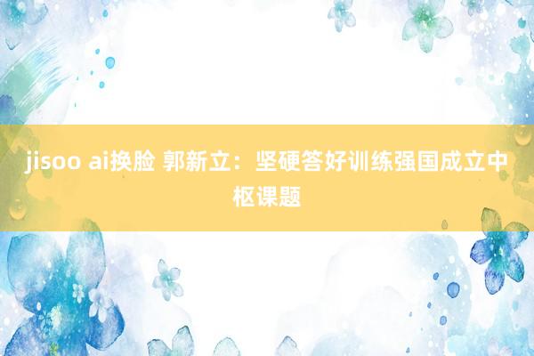 jisoo ai换脸 郭新立：坚硬答好训练强国成立中枢课题