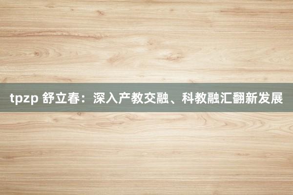 tpzp 舒立春：深入产教交融、科教融汇翻新发展