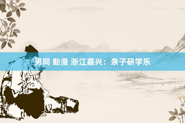 男同 動漫 浙江嘉兴：亲子研学乐