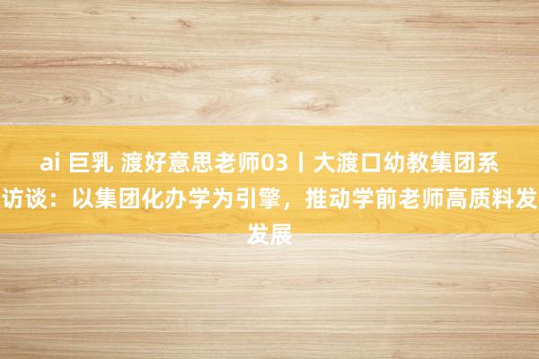 ai 巨乳 渡好意思老师03丨大渡口幼教集团系列访谈：以集团化办学为引擎，推动学前老师高质料发展