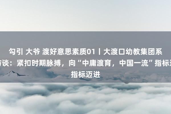 勾引 大爷 渡好意思素质01丨大渡口幼教集团系列访谈：紧扣时期脉搏，向“中庸渡育，中国一流”指标迈进