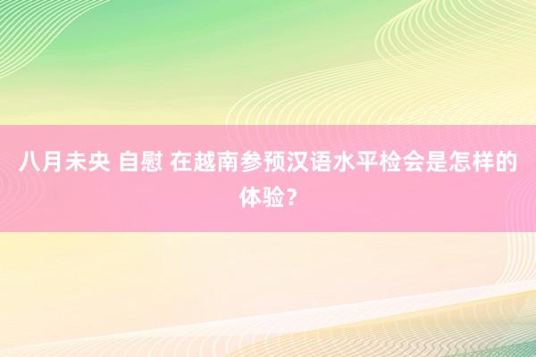 八月未央 自慰 在越南参预汉语水平检会是怎样的体验？