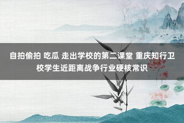 自拍偷拍 吃瓜 走出学校的第二课堂 重庆知行卫校学生近距离战争行业硬核常识