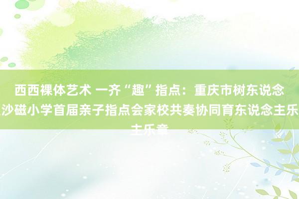 西西裸体艺术 一齐“趣”指点：重庆市树东说念主沙磁小学首届亲子指点会家校共奏协同育东说念主乐章