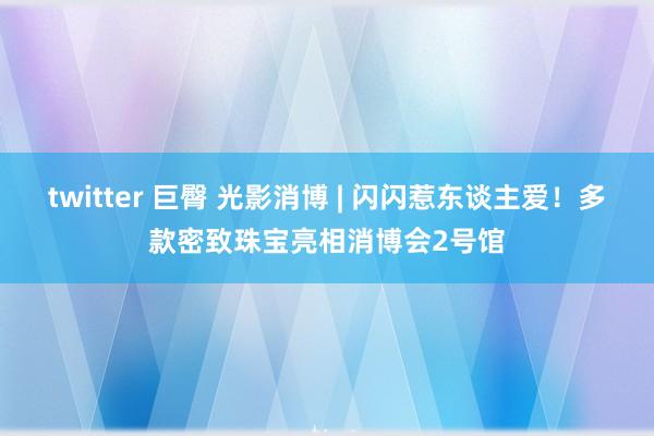 twitter 巨臀 光影消博 | 闪闪惹东谈主爱！多款密致珠宝亮相消博会2号馆