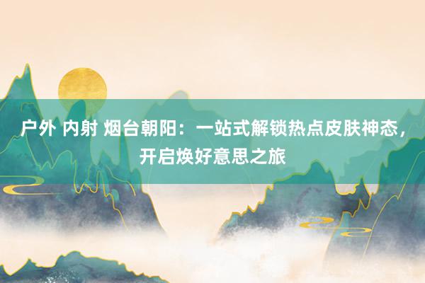 户外 内射 烟台朝阳：一站式解锁热点皮肤神态，开启焕好意思之旅