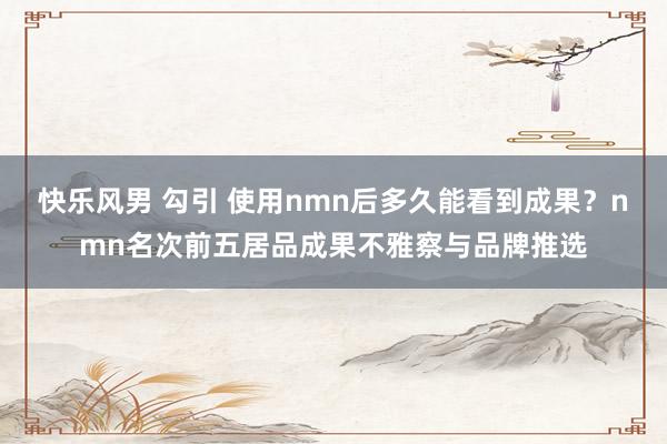 快乐风男 勾引 使用nmn后多久能看到成果？nmn名次前五居品成果不雅察与品牌推选
