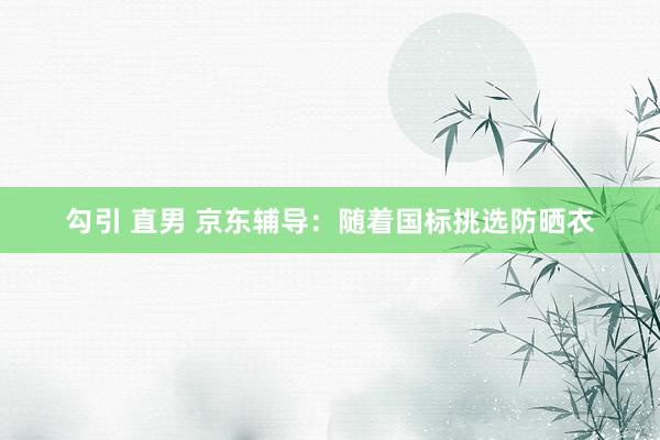 勾引 直男 京东辅导：随着国标挑选防晒衣