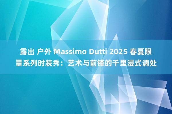 露出 户外 Massimo Dutti 2025 春夏限量系列时装秀：艺术与前锋的千里浸式调处