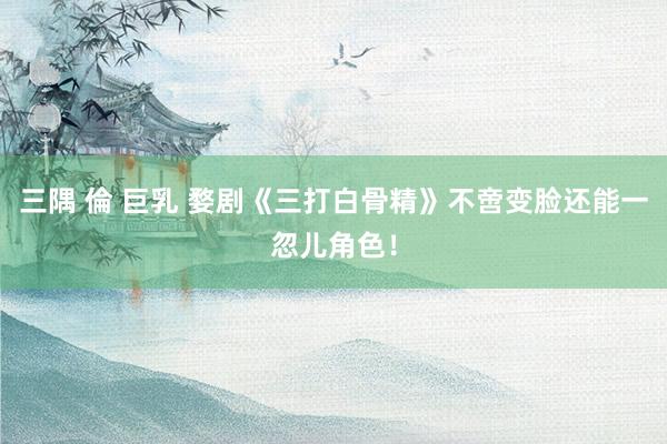 三隅 倫 巨乳 婺剧《三打白骨精》不啻变脸还能一忽儿角色！
