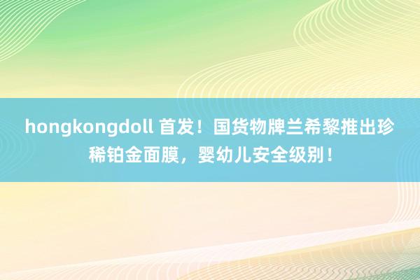 hongkongdoll 首发！国货物牌兰希黎推出珍稀铂金面膜，婴幼儿安全级别！