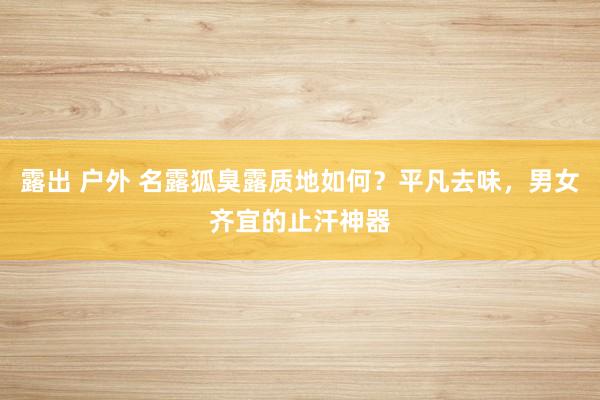 露出 户外 名露狐臭露质地如何？平凡去味，男女齐宜的止汗神器