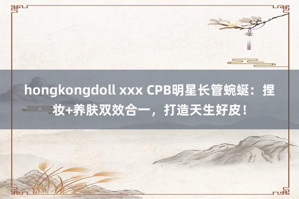 hongkongdoll xxx CPB明星长管蜿蜒：捏妆+养肤双效合一，打造天生好皮！