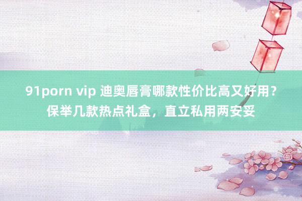 91porn vip 迪奥唇膏哪款性价比高又好用？保举几款热点礼盒，直立私用两安妥
