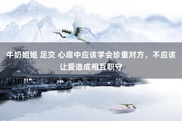 牛奶姐姐 足交 心扉中应该学会珍重对方，不应该让爱造成相互职守