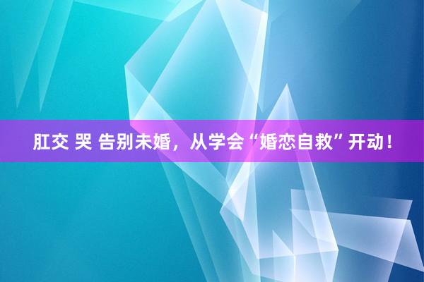 肛交 哭 告别未婚，从学会“婚恋自救”开动！