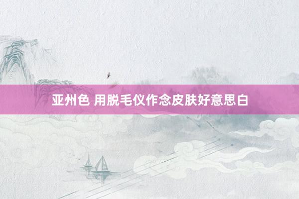 亚州色 用脱毛仪作念皮肤好意思白