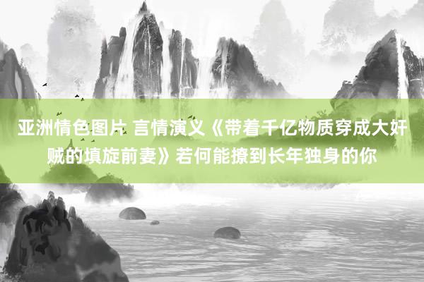 亚洲情色图片 言情演义《带着千亿物质穿成大奸贼的填旋前妻》若何能撩到长年独身的你
