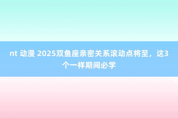 nt 动漫 2025双鱼座亲密关系滚动点将至，这3个一样期间必学