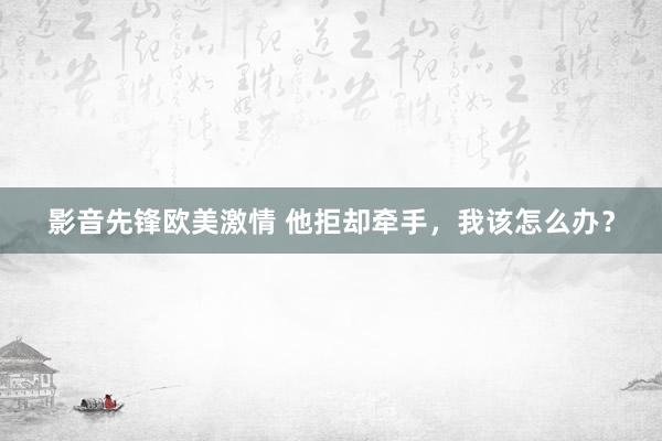 影音先锋欧美激情 他拒却牵手，我该怎么办？