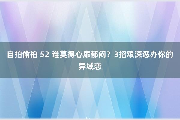 自拍偷拍 52 谁莫得心扉郁闷？3招艰深惩办你的异域恋