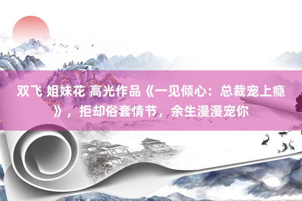 双飞 姐妹花 高光作品《一见倾心：总裁宠上瘾》，拒却俗套情节，余生漫漫宠你
