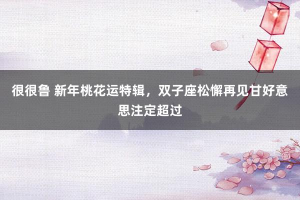 很很鲁 新年桃花运特辑，双子座松懈再见甘好意思注定超过