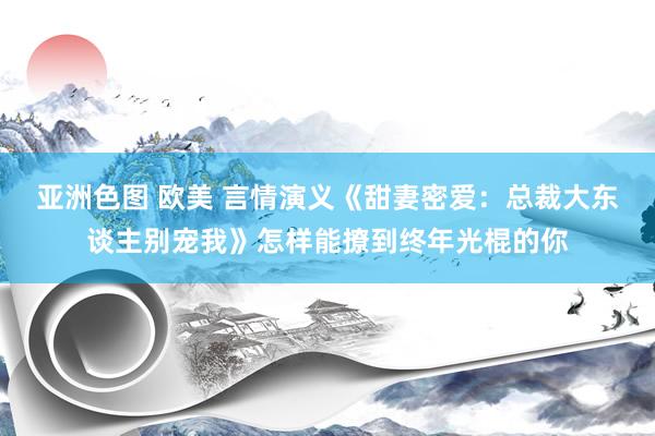 亚洲色图 欧美 言情演义《甜妻密爱：总裁大东谈主别宠我》怎样能撩到终年光棍的你