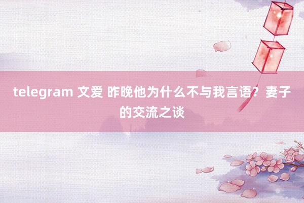 telegram 文爱 昨晚他为什么不与我言语？妻子的交流之谈