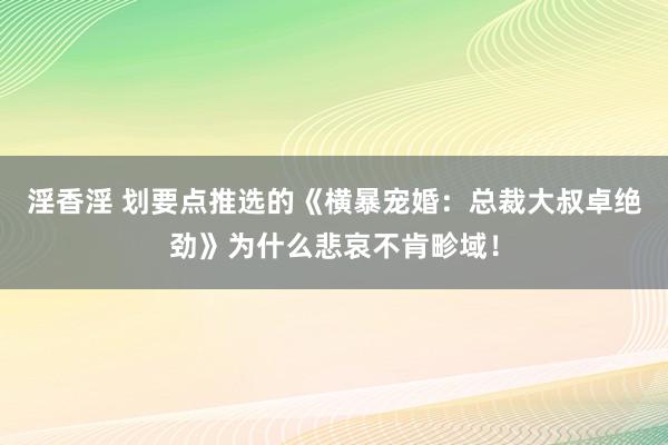 淫香淫 划要点推选的《横暴宠婚：总裁大叔卓绝劲》为什么悲哀不肯畛域！