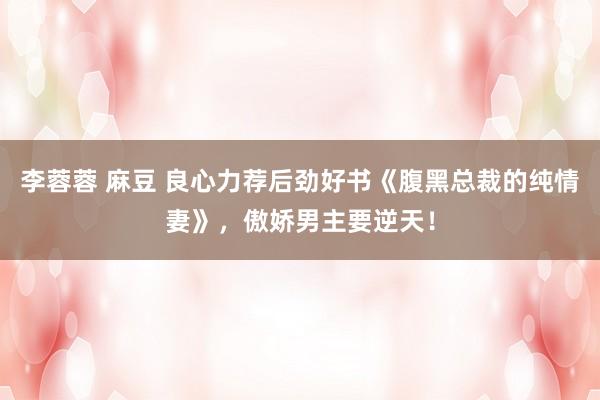 李蓉蓉 麻豆 良心力荐后劲好书《腹黑总裁的纯情妻》，傲娇男主要逆天！