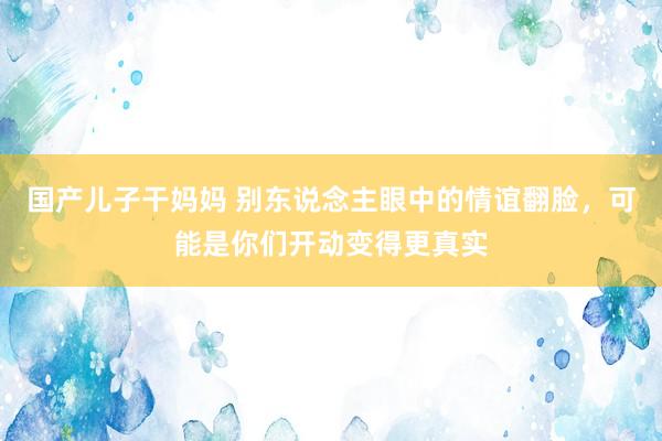 国产儿子干妈妈 别东说念主眼中的情谊翻脸，可能是你们开动变得更真实