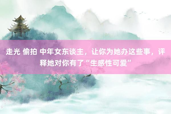 走光 偷拍 中年女东谈主，让你为她办这些事，评释她对你有了“生感性可爱”