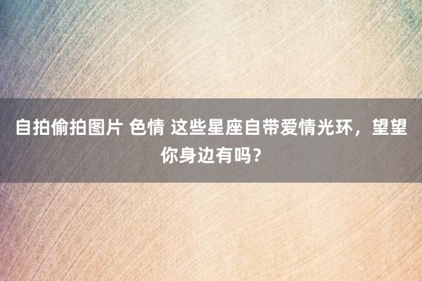自拍偷拍图片 色情 这些星座自带爱情光环，望望你身边有吗？