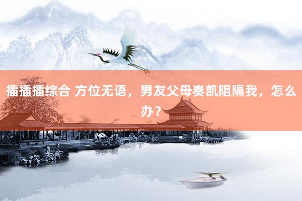 插插插综合 方位无语，男友父母奏凯阻隔我，怎么办？