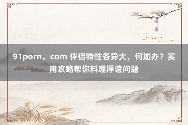 91porn。com 伴侣特性各异大，何如办？实用攻略帮你料理厚谊问题