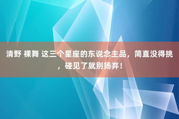 清野 裸舞 这三个星座的东说念主品，简直没得挑，碰见了就别扬弃！
