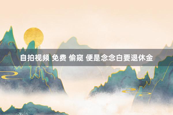 自拍视频 免费 偷窥 便是念念白要退休金