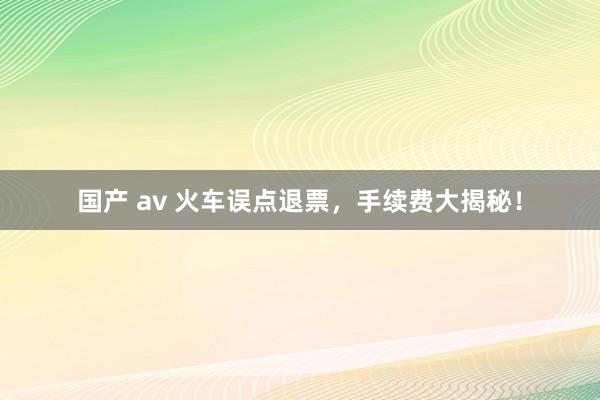 国产 av 火车误点退票，手续费大揭秘！