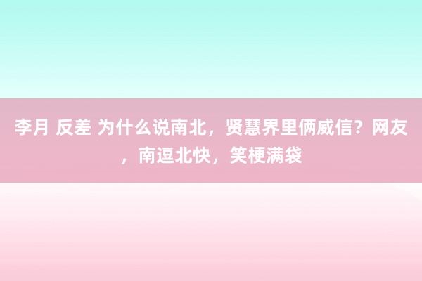 李月 反差 为什么说南北，贤慧界里俩威信？网友，南逗北快，笑梗满袋