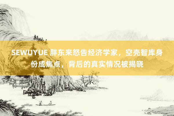 SEWUYUE 胖东来怒告经济学家，空壳智库身份成焦点，背后的真实情况被揭晓
