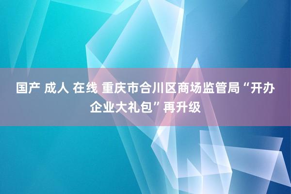 国产 成人 在线 重庆市合川区商场监管局“开办企业大礼包”再升级